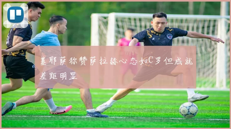 基耶萨称赞萨拉赫心态如C罗但成就差距明显