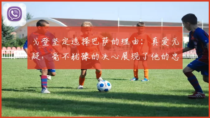戈登坚定选择巴萨的理由：真爱无疑，毫不犹豫的决心展现了他的忠诚