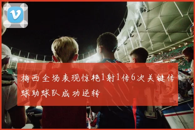 梅西全场表现惊艳1射1传6次关键传球助球队成功逆转