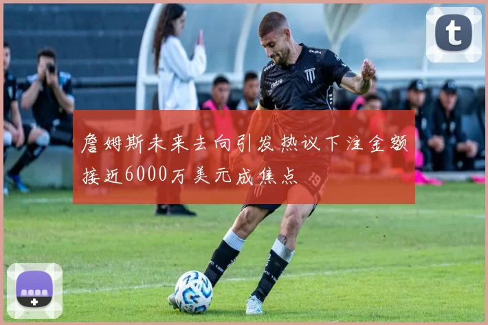 詹姆斯未来去向引发热议下注金额接近6000万美元成焦点