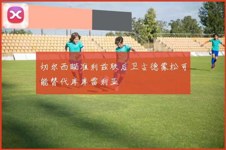 切尔西瞄准利兹联后卫古德蒙松可能替代库库雷利亚