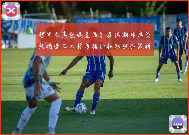 穆里尼奥重返皇马引发热潮库库签约迅速三大将与赫迪拉助教齐聚新阵容